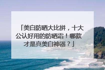 美白防晒大比拼，十大公认好用的防晒霜！哪款才是真美白神器？