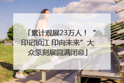 累计观展23万人！“印记镇江 印向未来”大众篆刻展圆满闭幕
