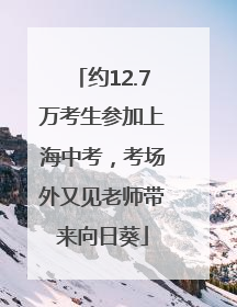 约12.7万考生参加上海中考，考场外又见老师带来向日葵