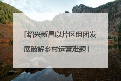 绍兴新昌以片区组团发展破解乡村运营难题