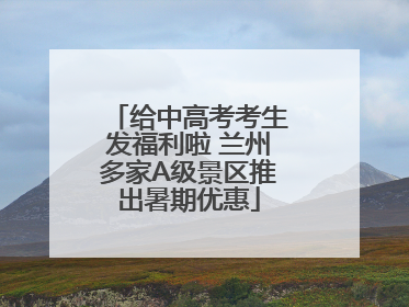 给中高考考生发福利啦 兰州多家A级景区推出暑期优惠