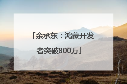 余承东：鸿蒙开发者突破800万