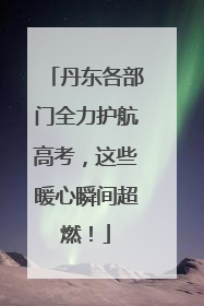 丹东各部门全力护航高考，这些暖心瞬间超燃！
