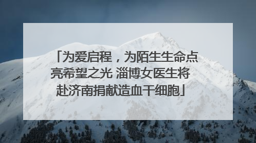 为爱启程，为陌生生命点亮希望之光 淄博女医生将赴济南捐献造血干细胞