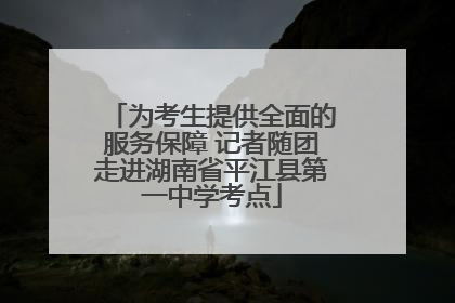 为考生提供全面的服务保障 记者随团走进湖南省平江县第一中学考点