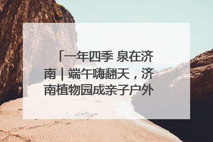 一年四季 泉在济南｜端午嗨翻天，济南植物园成亲子户外热门打卡地
