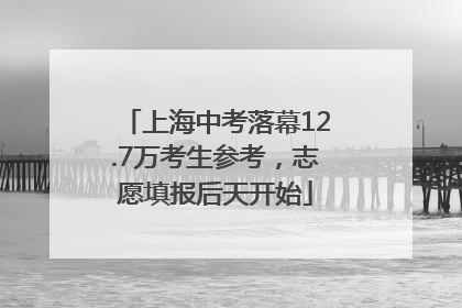 上海中考落幕12.7万考生参考，志愿填报后天开始