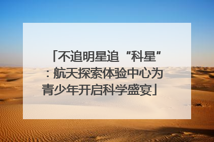 不追明星追“科星”：航天探索体验中心为青少年开启科学盛宴
