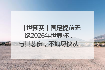 世预赛｜国足提前无缘2026年世界杯，与其悲伤，不如尽快从选帅开始重建