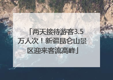 两天接待游客3.5万人次！新疆昆仑山景区迎来客流高峰