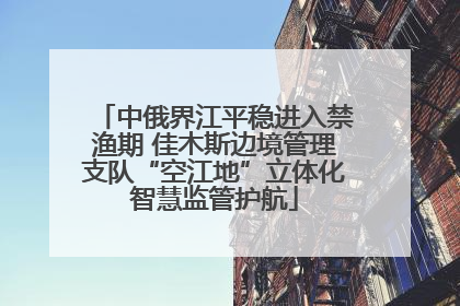 中俄界江平稳进入禁渔期 佳木斯边境管理支队“空江地”立体化智慧监管护航