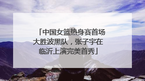 中国女篮热身赛首场大胜波黑队，张子宇在临沂上演完美首秀