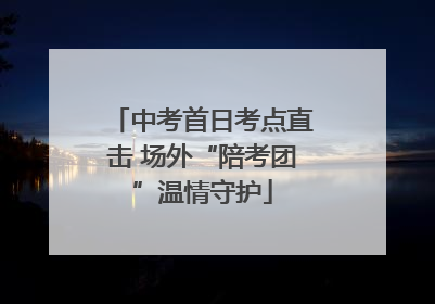 中考首日考点直击 场外“陪考团”温情守护