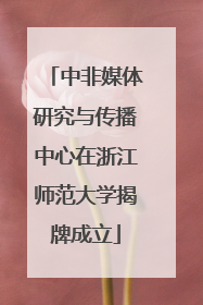 中非媒体研究与传播中心在浙江师范大学揭牌成立