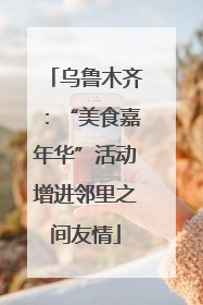 乌鲁木齐：“美食嘉年华”活动增进邻里之间友情