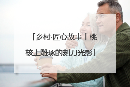 乡村·匠心故事丨桃核上雕琢的刻刀光影