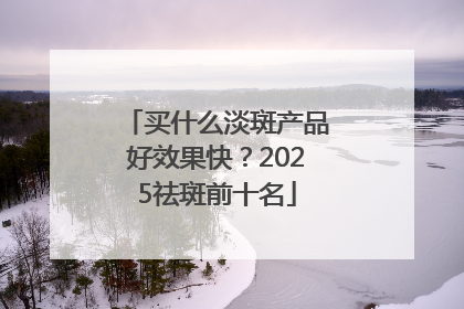 买什么淡斑产品好效果快？2025祛斑前十名