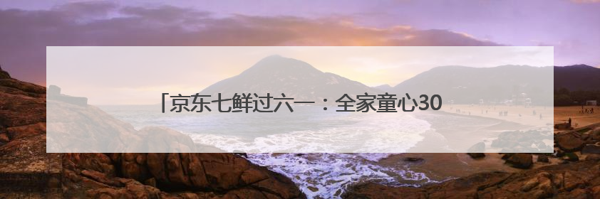京东七鲜过六一：全家童心30分钟达 618价格持续击穿！
