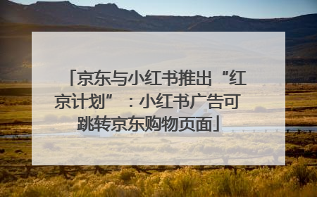 京东与小红书推出“红京计划”：小红书广告可跳转京东购物页面