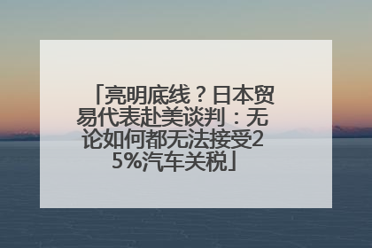 亮明底线？日本贸易代表赴美谈判：无论如何都无法接受25%汽车关税