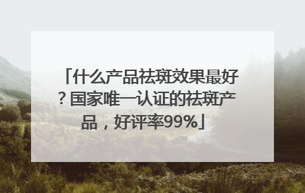 什么产品祛斑效果最好？国家唯一认证的祛斑产品，好评率99%