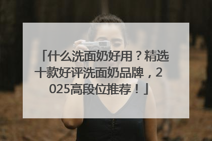 什么洗面奶好用？精选十款好评洗面奶品牌，2025高段位推荐！