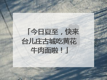 今日夏至，快来台儿庄古城吃黄花牛肉面啦！