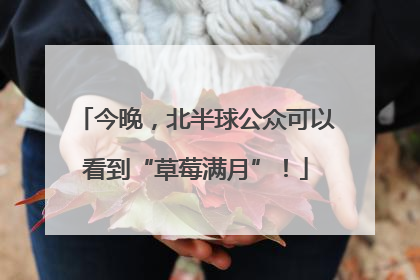 今晚，北半球公众可以看到“草莓满月”！