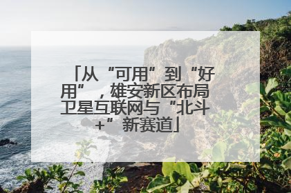 从“可用”到“好用”，雄安新区布局卫星互联网与“北斗+”新赛道