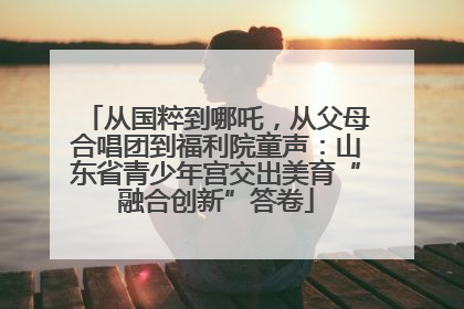 从国粹到哪吒，从父母合唱团到福利院童声：山东省青少年宫交出美育“融合创新”答卷