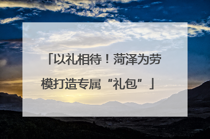 以礼相待！菏泽为劳模打造专属“礼包”