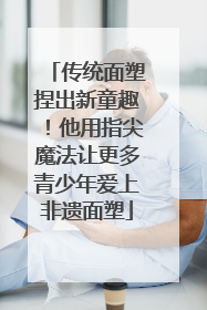 传统面塑捏出新童趣！他用指尖魔法让更多青少年爱上非遗面塑