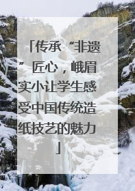 传承“非遗”匠心，峨眉实小让学生感受中国传统造纸技艺的魅力