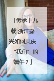 传承十九载 浙江嘉兴如何共庆“我们”的端午？