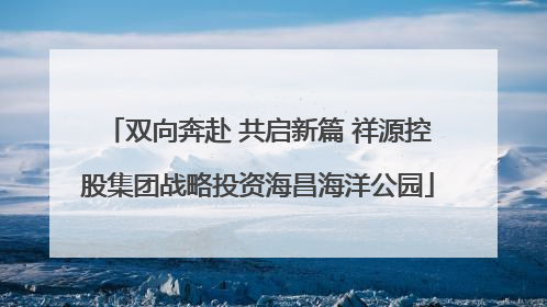 双向奔赴 共启新篇 祥源控股集团战略投资海昌海洋公园