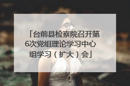 台前县检察院召开第6次党组理论学习中心组学习（扩大）会