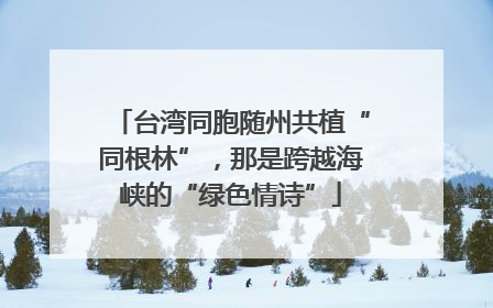 台湾同胞随州共植“同根林”，那是跨越海峡的“绿色情诗”