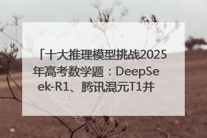 十大推理模型挑战2025年高考数学题：DeepSeek-R1、腾讯混元T1并列第一，马斯克的Grok 3遭遇“滑铁卢”