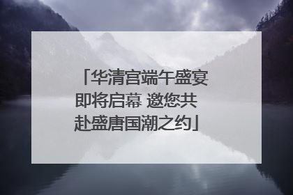 华清宫端午盛宴即将启幕 邀您共赴盛唐国潮之约