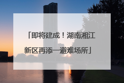 即将建成！湖南湘江新区再添一避难场所