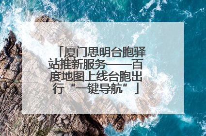 厦门思明台胞驿站推新服务——百度地图上线台胞出行“一键导航”