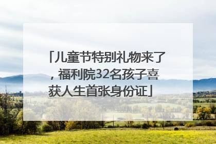 儿童节特别礼物来了，福利院32名孩子喜获人生首张身份证