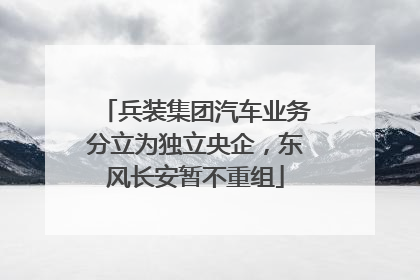兵装集团汽车业务分立为独立央企，东风长安暂不重组