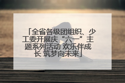 全省各级团组织、少工委开展庆“六一”主题系列活动 欢乐伴成长 筑梦向未来