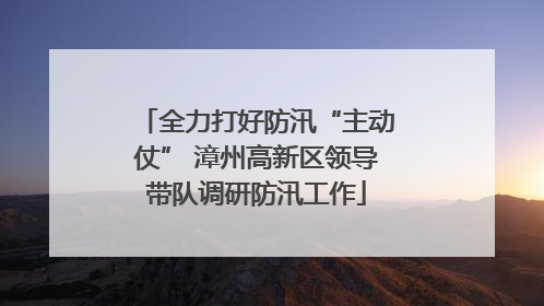 全力打好防汛“主动仗” 漳州高新区领导带队调研防汛工作
