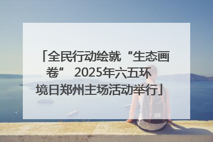 全民行动绘就“生态画卷” 2025年六五环境日郑州主场活动举行
