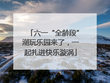 六一“全龄段”潮玩乐园来了，一起扎进快乐漩涡