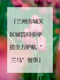 兰州市城关区城管局多举措全力护航“兰马”赛事