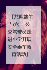 共迎端午与六一 公交驾驶员走进小学开展安全乘车教育活动