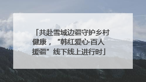 共赴雪域边疆守护乡村健康，“韩红爱心·百人援疆”线下线上进行时